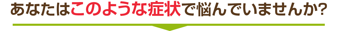 あなたはこのような症状で悩んでいませんか？